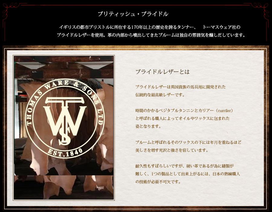 ブライドルレザーは英国貴族の馬具用に開発された
伝統的な最高級レザーです。
時間のかかるベジタブルタンニンとカリアー(curriler)
と呼ばれる職人によってオイルやワックスに包まれた
姿となります。
ブルームと呼ばれるそのワックスの下には年月を重ねるほど
美しさを増す光沢と強さを宿しています。
耐久性もすばらしいですが、硬い革であるが為に縫製が
難しく、1つの製品として出来上がるには、日本の熟練職人
の技術が必要不可欠です。